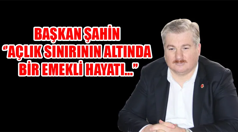 BAŞKAN ŞAHİN ‘’AÇLIK SINIRININ ALTINDA BİR EMEKLİ HAYATI…’’